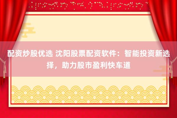 配资炒股优选 沈阳股票配资软件：智能投资新选择，助力股市盈利快车道
