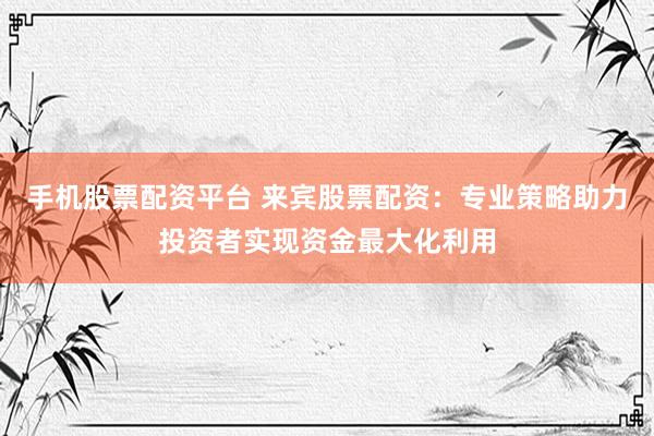 手机股票配资平台 来宾股票配资：专业策略助力投资者实现资金最大化利用