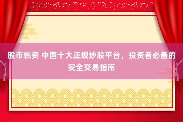 股市融资 中国十大正规炒股平台，投资者必备的安全交易指南