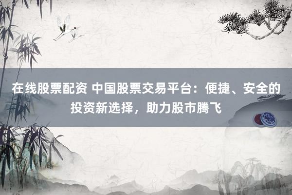 在线股票配资 中国股票交易平台：便捷、安全的投资新选择，助力股市腾飞