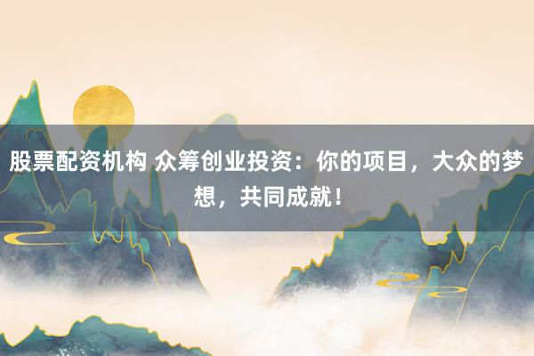 股票配资机构 众筹创业投资：你的项目，大众的梦想，共同成就！