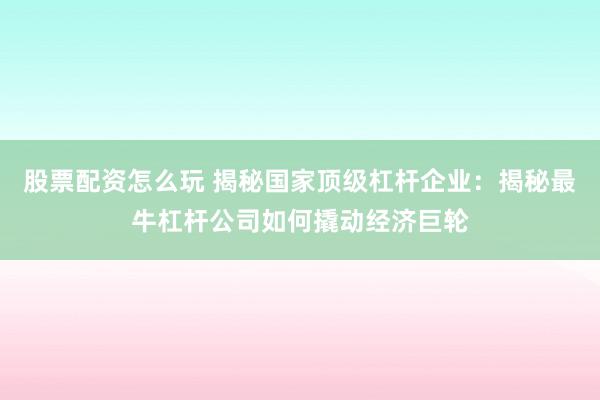 股票配资怎么玩 揭秘国家顶级杠杆企业：揭秘最牛杠杆公司如何撬动经济巨轮