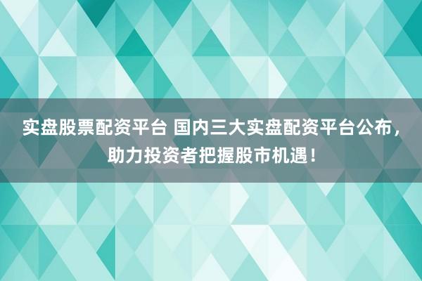 实盘股票配资平台 国内三大实盘配资平台公布，助力投资者把握股市机遇！