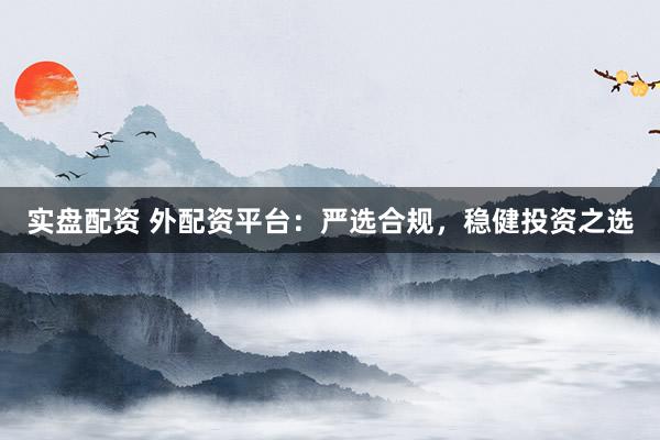 实盘配资 外配资平台：严选合规，稳健投资之选