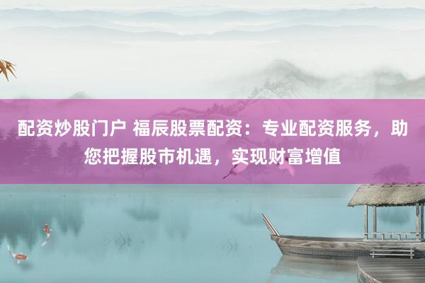 配资炒股门户 福辰股票配资：专业配资服务，助您把握股市机遇，实现财富增值