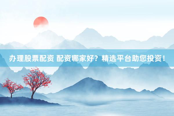 办理股票配资 配资哪家好？精选平台助您投资！