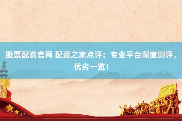 股票配资官网 配资之家点评：专业平台深度测评，优劣一览！