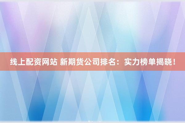 线上配资网站 新期货公司排名：实力榜单揭晓！