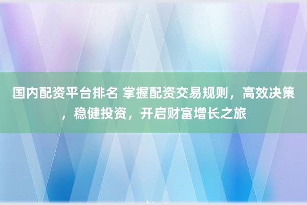 国内配资平台排名 掌握配资交易规则，高效决策，稳健投资，开启财富增长之旅