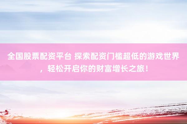 全国股票配资平台 探索配资门槛超低的游戏世界，轻松开启你的财富增长之旅！