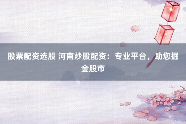 股票配资选股 河南炒股配资：专业平台，助您掘金股市