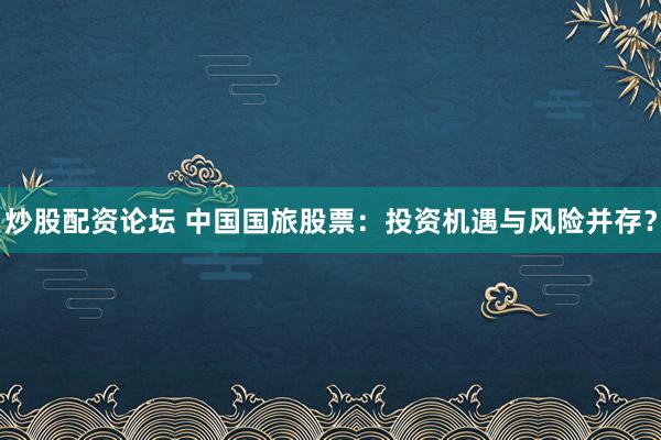 炒股配资论坛 中国国旅股票:投资机遇与风险并存?