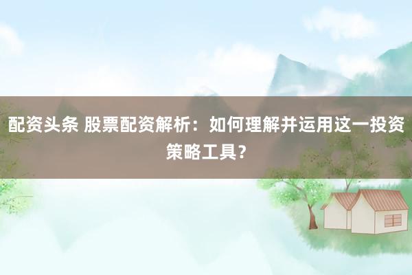 配资头条 股票配资解析：如何理解并运用这一投资策略工具？