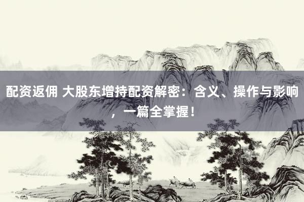 配资返佣 大股东增持配资解密:含义、操作与影响,一篇全掌握!