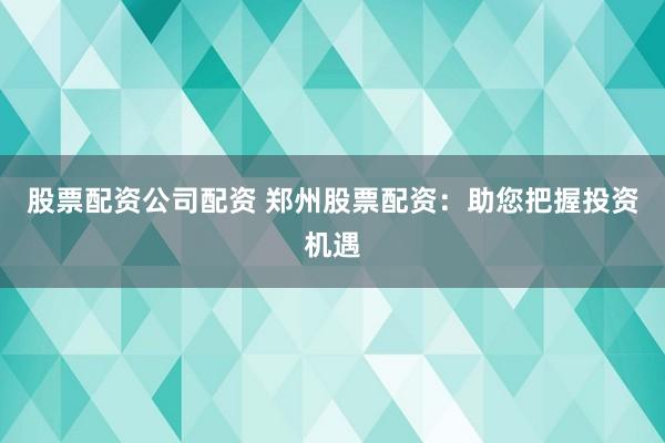 股票配资公司配资 郑州股票配资:助您把握投资机遇