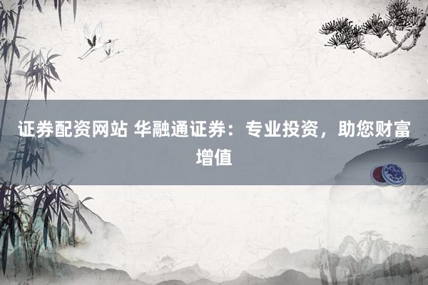 证券配资网站 华融通证券:专业投资,助您财富增值