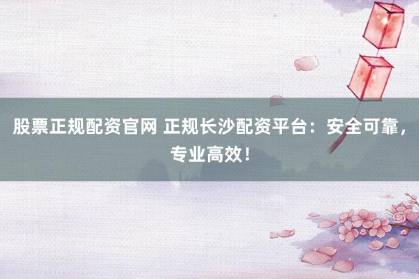 股票正规配资官网 正规长沙配资平台:安全可靠,专业高效!