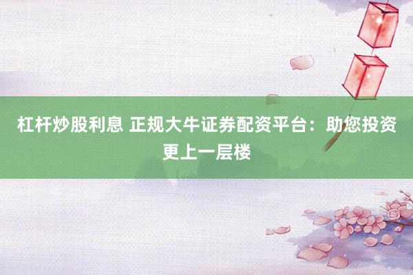 杠杆炒股利息 正规大牛证券配资平台:助您投资更上一层楼