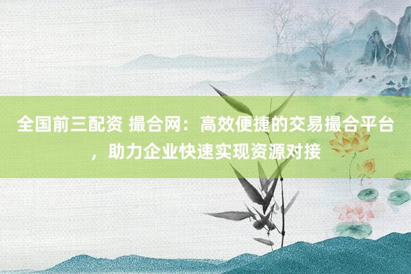 全国前三配资 撮合网:高效便捷的交易撮合平台,助力企业快速实现资源对接