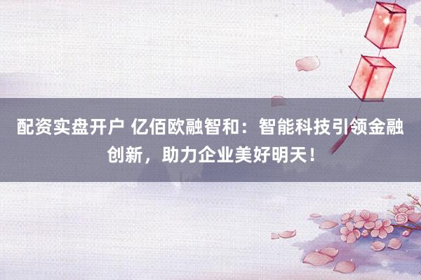 配资实盘开户 亿佰欧融智和：智能科技引领金融创新，助力企业美好明天！