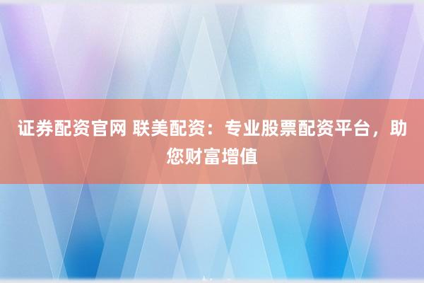 证券配资官网 联美配资:专业股票配资平台,助您财富增值