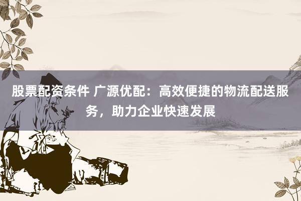 股票配资条件 广源优配:高效便捷的物流配送服务,助力企业快速发展