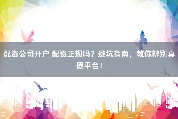 配资公司开户 配资正规吗？避坑指南，教你辨别真假平台！