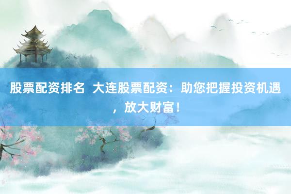 股票配资排名 大连股票配资:助您把握投资机遇,放大财富!