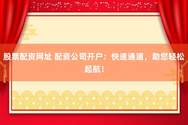 股票配资网址 配资公司开户:快速通道,助您轻松起航!