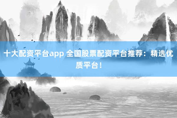 十大配资平台app 全国股票配资平台推荐：精选优质平台！