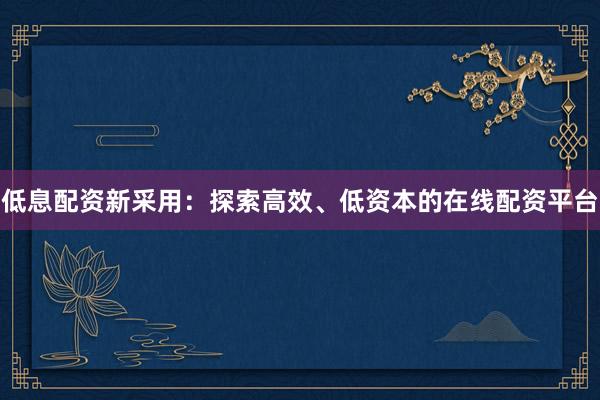 低息配资新采用：探索高效、低资本的在线配资平台