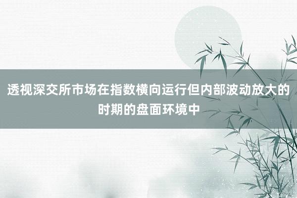 透视深交所市场在指数横向运行但内部波动放大的时期的盘面环境中