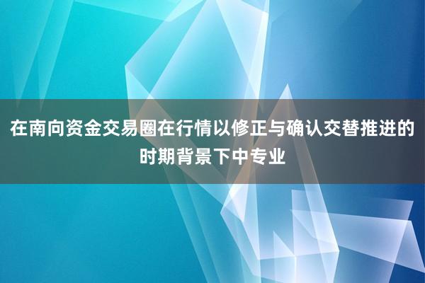 在南向资金交易圈在行情以修正与确认交替推进的时期背景下中专业