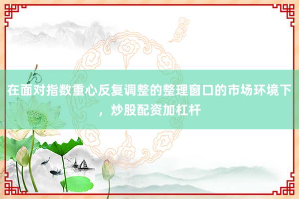 在面对指数重心反复调整的整理窗口的市场环境下,炒股配资加杠杆