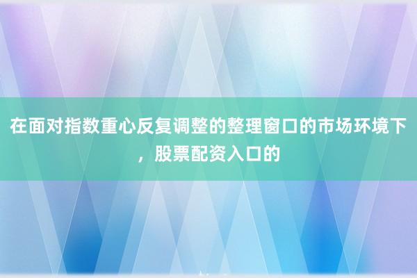 在面对指数重心反复调整的整理窗口的市场环境下，股票配资入口的