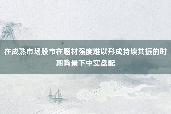 在成熟市场股市在题材强度难以形成持续共振的时期背景下中实盘配