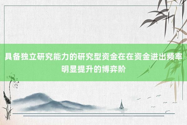 具备独立研究能力的研究型资金在在资金进出频率明显提升的博弈阶
