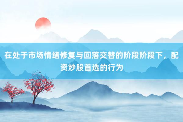 在处于市场情绪修复与回落交替的阶段阶段下，配资炒股首选的行为