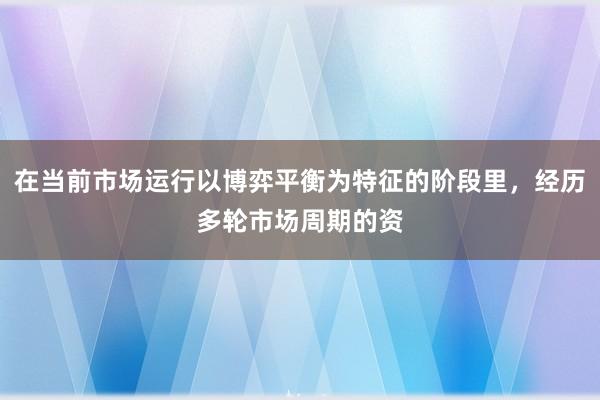 在当前市场运行以博弈平衡为特征的阶段里，经历多轮市场周期的资