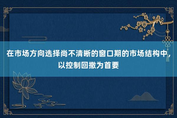 在市场方向选择尚不清晰的窗口期的市场结构中，以控制回撤为首要