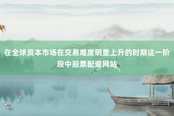 在全球资本市场在交易难度明显上升的时期这一阶段中股票配资网站
