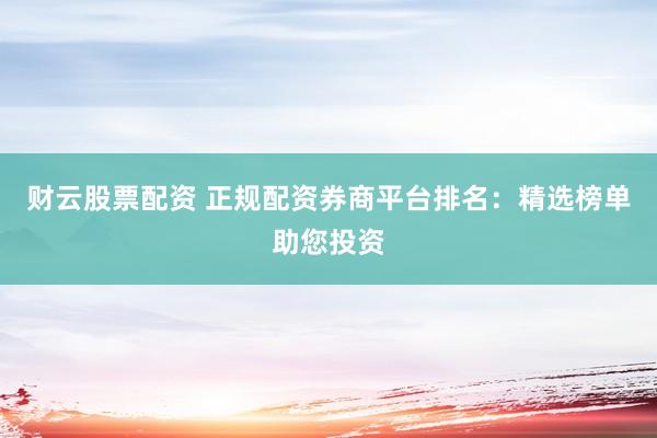 财云股票配资 正规配资券商平台排名：精选榜单助您投资