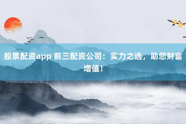 股票配资app 前三配资公司：实力之选，助您财富增值！