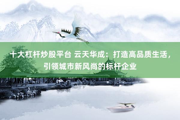 十大杠杆炒股平台 云天华成：打造高品质生活，引领城市新风尚的标杆企业