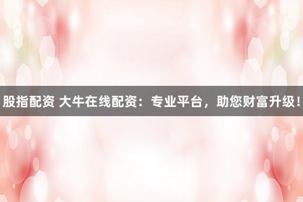 股指配资 大牛在线配资：专业平台，助您财富升级！