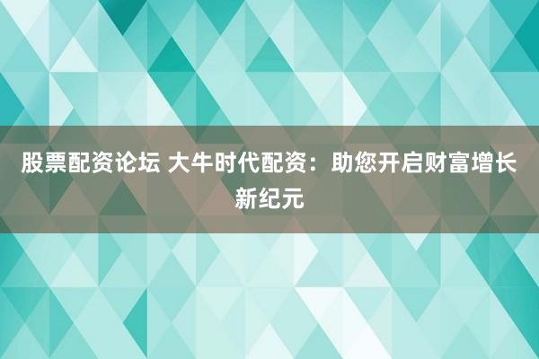 股票配资论坛 大牛时代配资：助您开启财富增长新纪元