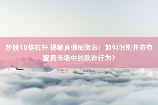炒股10倍杠杆 揭秘真假配资账：如何识别并防范配资市场中的欺诈行为？