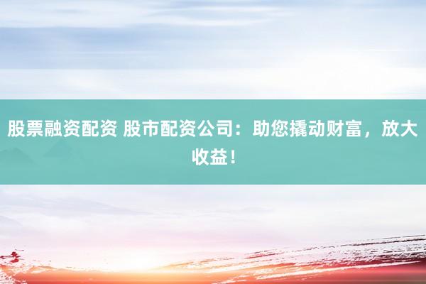 股票融资配资 股市配资公司：助您撬动财富，放大收益！