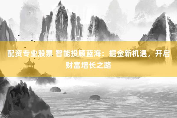 配资专业股票 智能投顾蓝海：掘金新机遇，开启财富增长之路