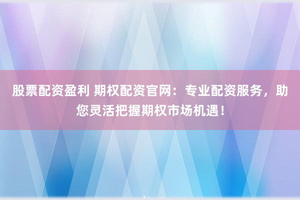 股票配资盈利 期权配资官网：专业配资服务，助您灵活把握期权市场机遇！